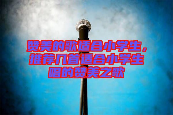 贊美的歌適合小學生，推薦幾首適合小學生唱的贊美之歌