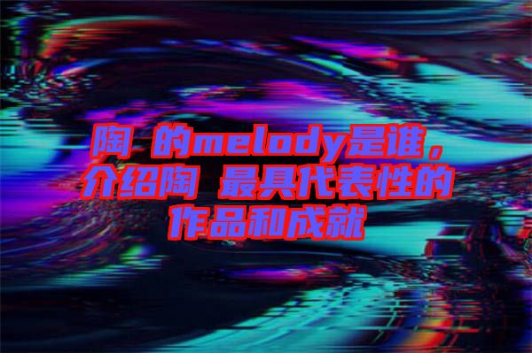 陶喆的melody是誰，介紹陶喆最具代表性的作品和成就