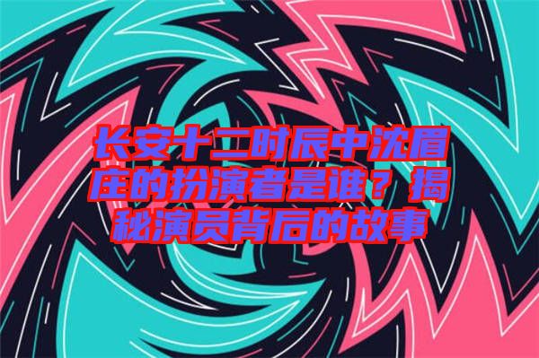 長(zhǎng)安十二時(shí)辰中沈眉莊的扮演者是誰(shuí)？揭秘演員背后的故事