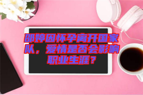 邵婷因懷孕離開國家隊，愛情是否會影響職業(yè)生涯？