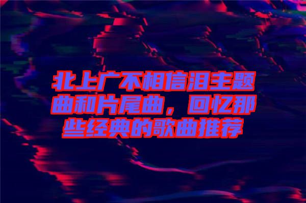 北上廣不相信淚主題曲和片尾曲，回憶那些經(jīng)典的歌曲推薦