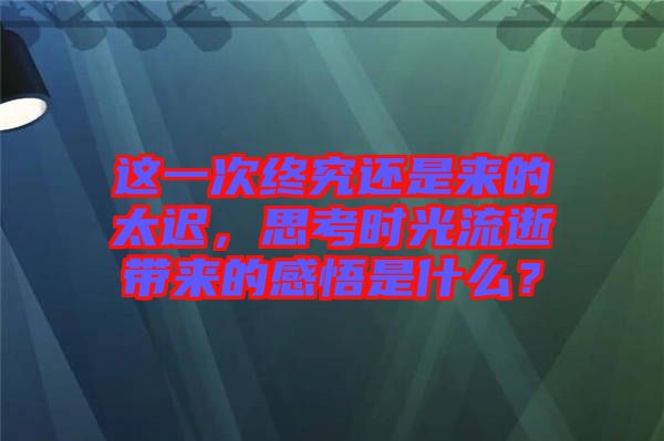 這一次終究還是來的太遲，思考時光流逝帶來的感悟是什么？