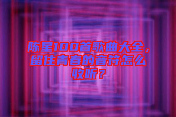 陳星100首歌曲大全，留住青春的音符怎么收聽？