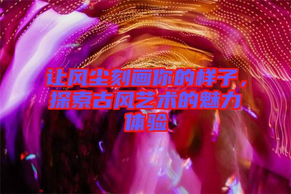 讓風(fēng)塵刻畫你的樣子，探索古風(fēng)藝術(shù)的魅力體驗