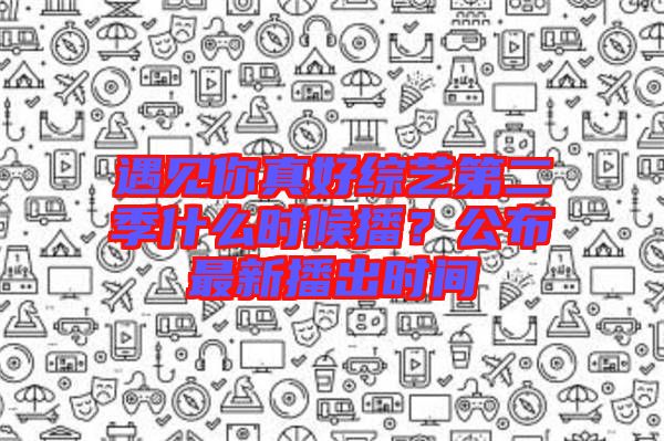 遇見你真好綜藝第二季什么時(shí)候播？公布最新播出時(shí)間