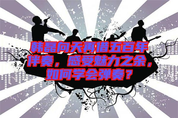 韓磊向天再借五百年伴奏，感受魅力之余，如何學(xué)會(huì)彈奏？