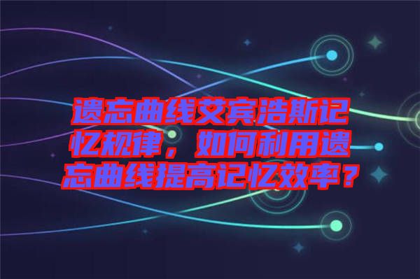 遺忘曲線艾賓浩斯記憶規(guī)律，如何利用遺忘曲線提高記憶效率？