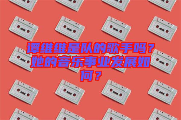 譚維維是隊的歌手嗎？她的音樂事業(yè)發(fā)展如何？