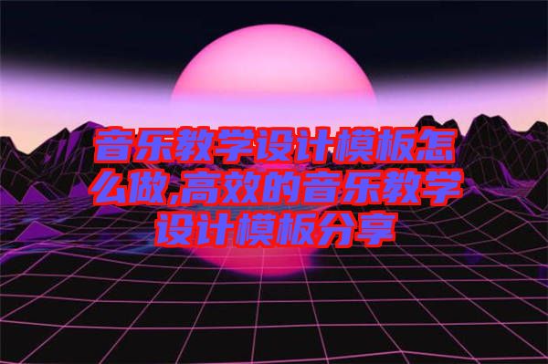 音樂教學設計模板怎么做,高效的音樂教學設計模板分享