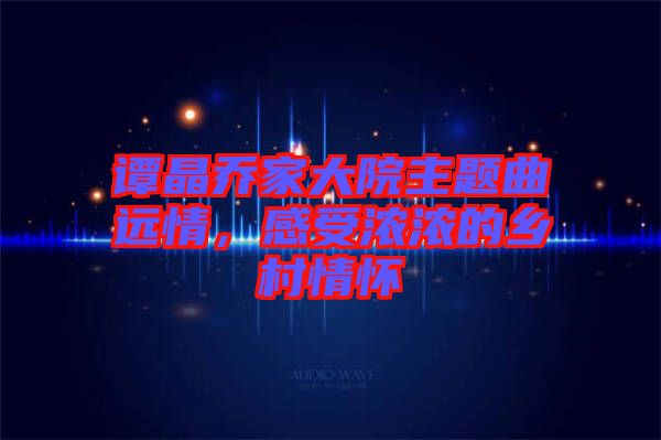 譚晶喬家大院主題曲遠情，感受濃濃的鄉(xiāng)村情懷