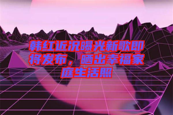 韓紅近況曝光新歌即將發(fā)布，曬出幸福家庭生活照