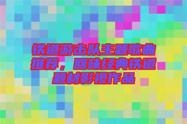 鐵道游擊隊主題歌曲推薦，回味經典鐵道題材影視作品