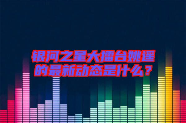 銀河之星大擂臺(tái)姚遙的最新動(dòng)態(tài)是什么？