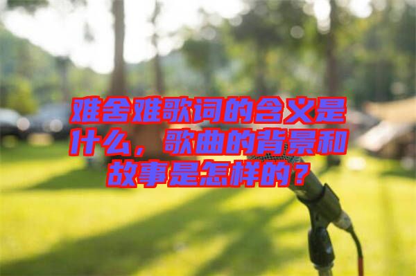 難舍難歌詞的含義是什么，歌曲的背景和故事是怎樣的？