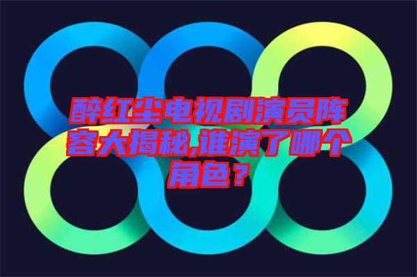 醉紅塵電視劇演員陣容大揭秘,誰(shuí)演了哪個(gè)角色？