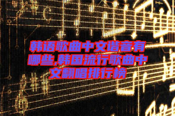 韓語歌曲中文諧音有哪些,韓國流行歌曲中文翻唱排行榜