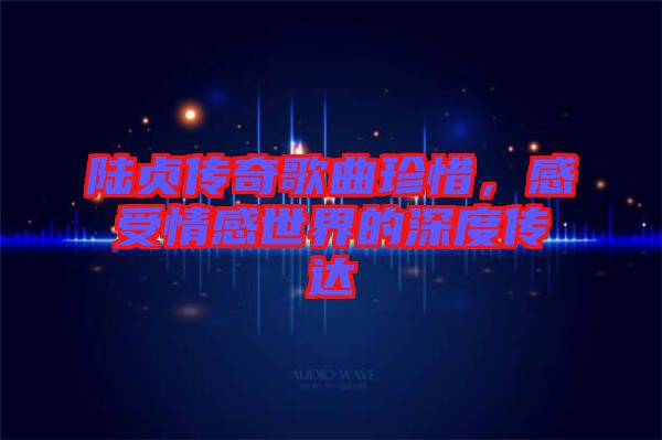 陸貞傳奇歌曲珍惜，感受情感世界的深度傳達(dá)