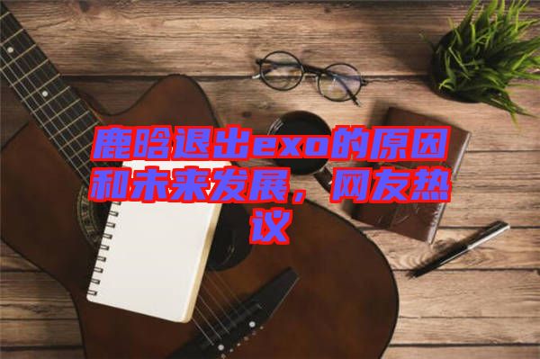 鹿晗退出exo的原因和未來發(fā)展，網(wǎng)友熱議