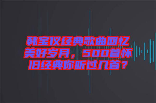 韓寶儀經(jīng)典歌曲回憶美好歲月，500首懷舊經(jīng)典你聽(tīng)過(guò)幾首？