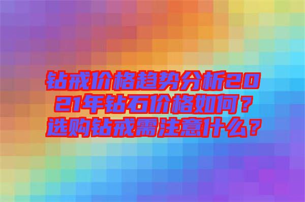 鉆戒價格趨勢分析2021年鉆石價格如何？選購鉆戒需注意什么？