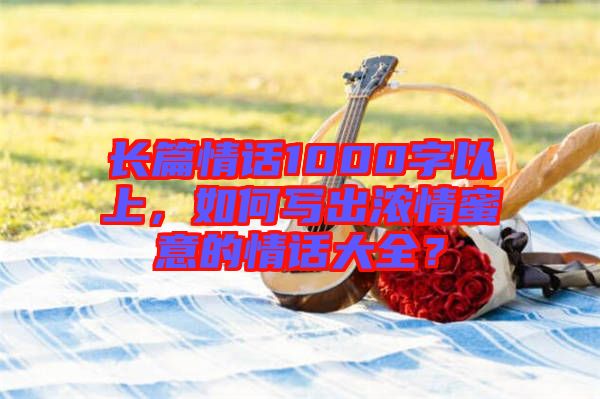 長篇情話1000字以上，如何寫出濃情蜜意的情話大全？