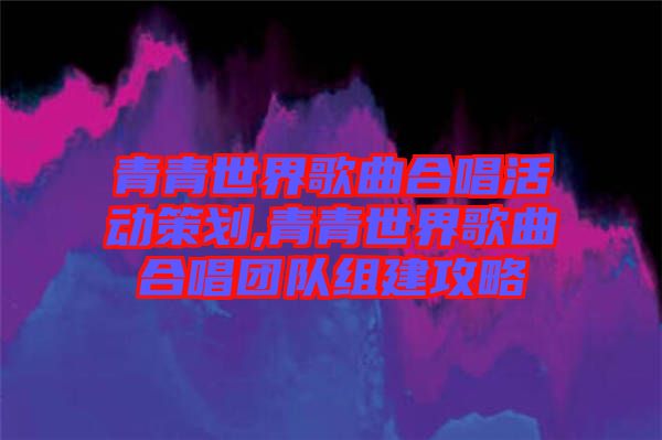 青青世界歌曲合唱活動策劃,青青世界歌曲合唱團隊組建攻略