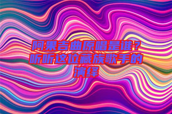 阿果吉曲原唱是誰(shuí)？聽(tīng)聽(tīng)這位藏族歌手的演繹