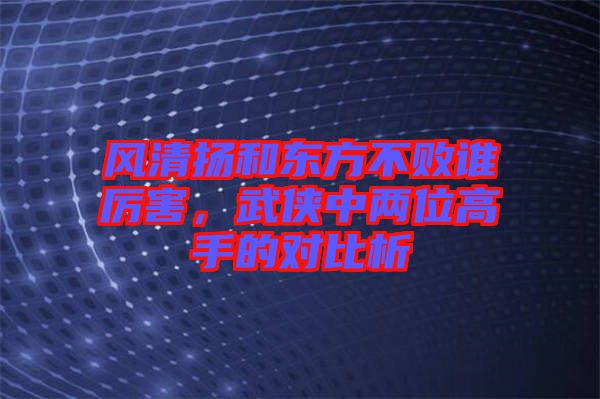 風清揚和東方不敗誰厲害，武俠中兩位高手的對比析