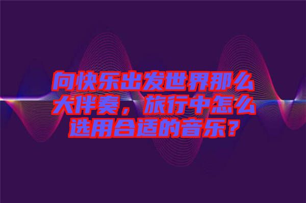 向快樂出發(fā)世界那么大伴奏，旅行中怎么選用合適的音樂？