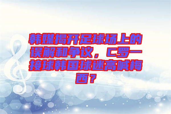 韓媒揭開足球場上的誤解和爭議，C羅一接球韓國球迷高喊梅西？