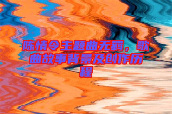 陳情令主題曲無羈，歌曲故事背景及創(chuàng)作歷程