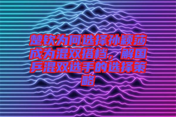 楚欽為何選擇孫穎莎成為混雙搭檔，解國乒混雙選手的選擇策略