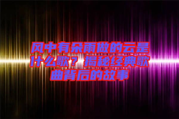 風(fēng)中有朵雨做的云是什么歌？揭秘經(jīng)典歌曲背后的故事