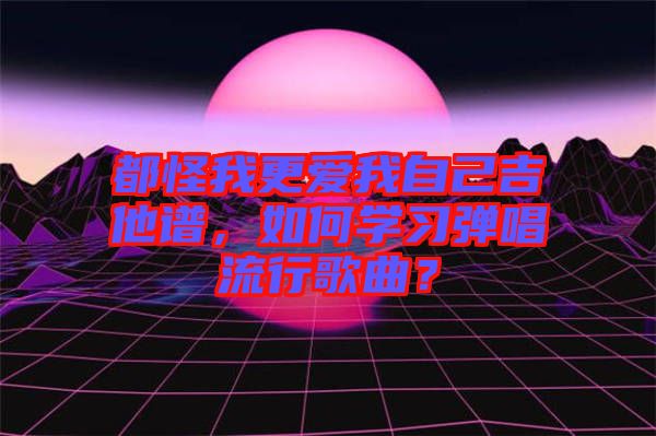 都怪我更愛我自己吉他譜，如何學(xué)習(xí)彈唱流行歌曲？