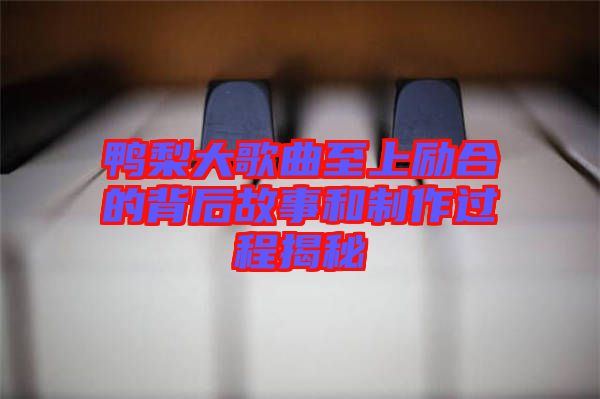 鴨梨大歌曲至上勵(lì)合的背后故事和制作過(guò)程揭秘