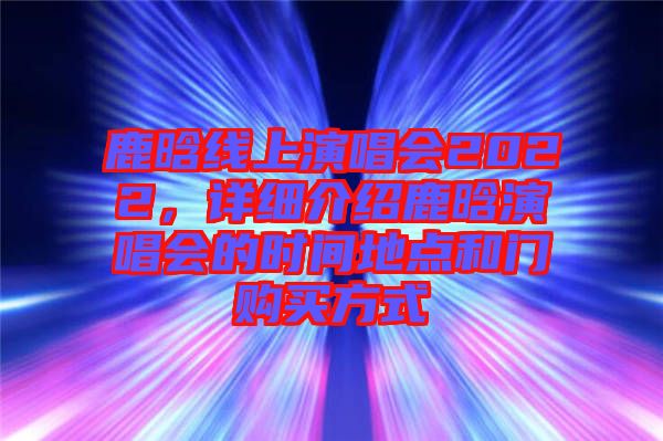 鹿晗線上演唱會2022，詳細介紹鹿晗演唱會的時間地點和門購買方式