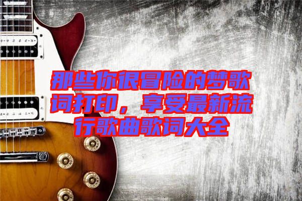 那些你很冒險(xiǎn)的夢(mèng)歌詞打印，享受最新流行歌曲歌詞大全