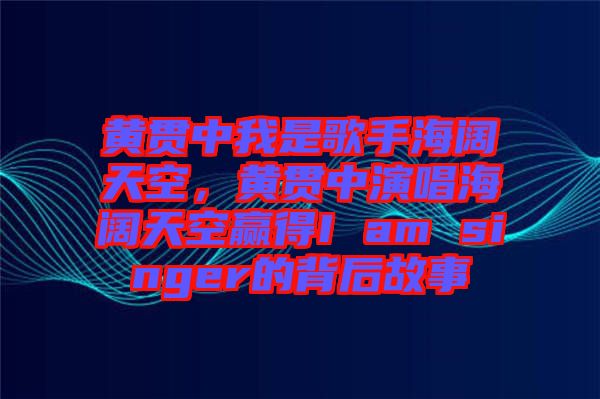 黃貫中我是歌手海闊天空，黃貫中演唱海闊天空贏得I am singer的背后故事