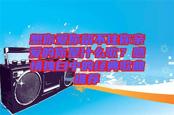 想你愛你留不住你親愛的你是什么歌？感情獨(dú)白中的經(jīng)典歌曲推薦