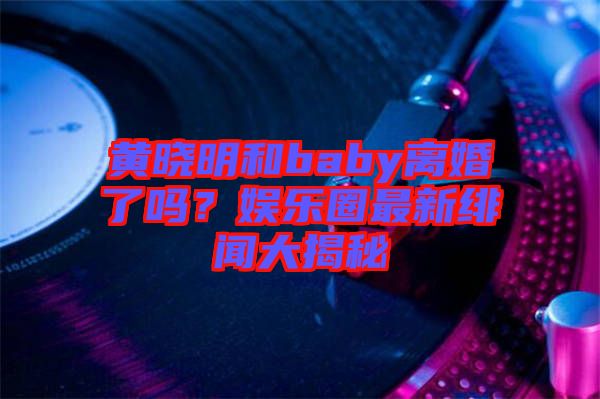 黃曉明和baby離婚了嗎？娛樂圈最新緋聞大揭秘