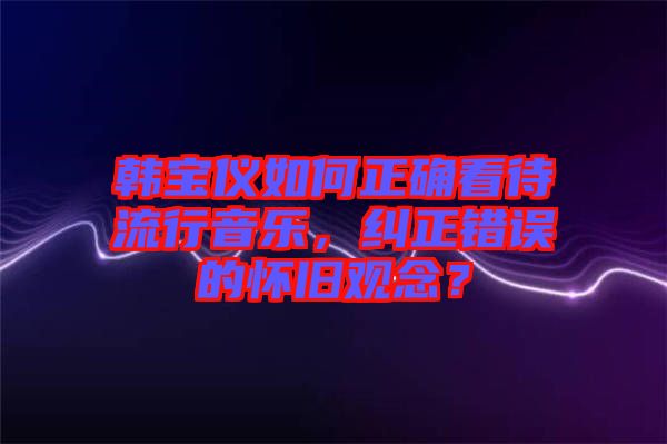 韓寶儀如何正確看待流行音樂，糾正錯(cuò)誤的懷舊觀念？