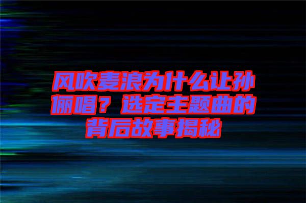 風吹麥浪為什么讓孫儷唱？選定主題曲的背后故事揭秘