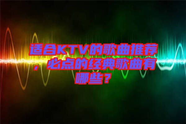 適合KTV的歌曲推薦，必點的經(jīng)典歌曲有哪些？