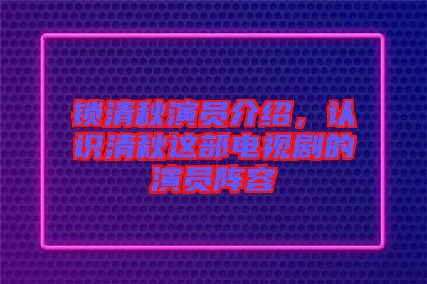 鎖清秋演員介紹，認識清秋這部電視劇的演員陣容