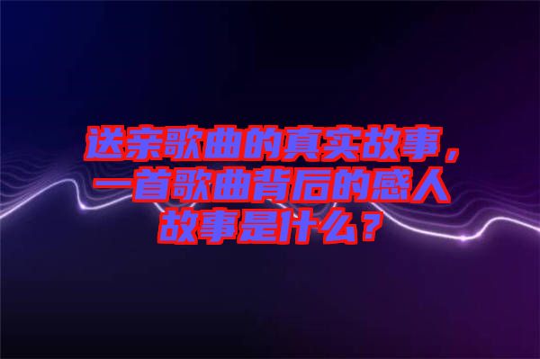 送親歌曲的真實(shí)故事，一首歌曲背后的感人故事是什么？