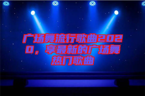 廣場(chǎng)舞流行歌曲2020，享最新的廣場(chǎng)舞熱門歌曲