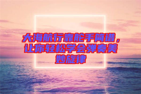 大海航行靠舵手簡譜，讓你輕松學會彈奏美妙旋律