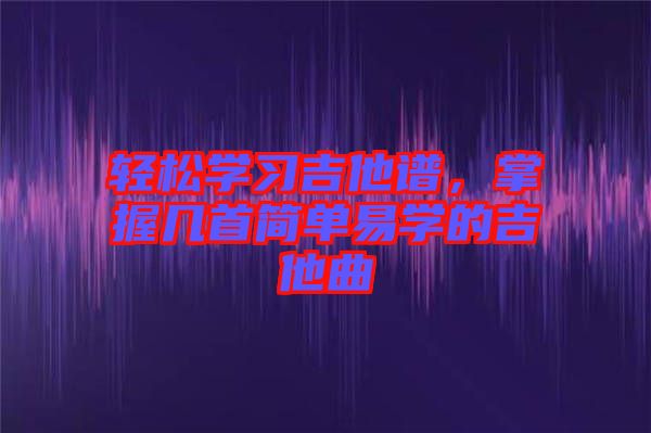 輕松學(xué)習(xí)吉他譜，掌握幾首簡單易學(xué)的吉他曲