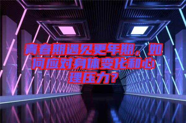 青春期遇見更年期，如何應(yīng)對身體變化和心理壓力？