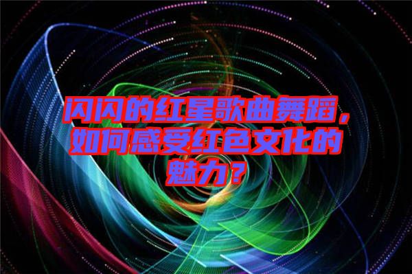 閃閃的紅星歌曲舞蹈，如何感受紅色文化的魅力？